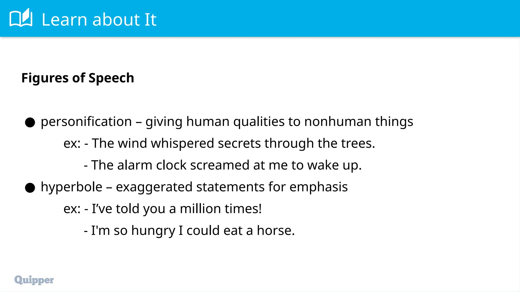 Learn about It
Figures of Speech
● personification – giving human qualities to nonhuman things
ex: - The wind whispered secrets through the trees.
- The alarm clock screamed at me to wake up.
● hyperbole – exaggerated statements for emphasis
ex: - I’ve told you a million times!
- I'm so hungry I could eat a horse.
 