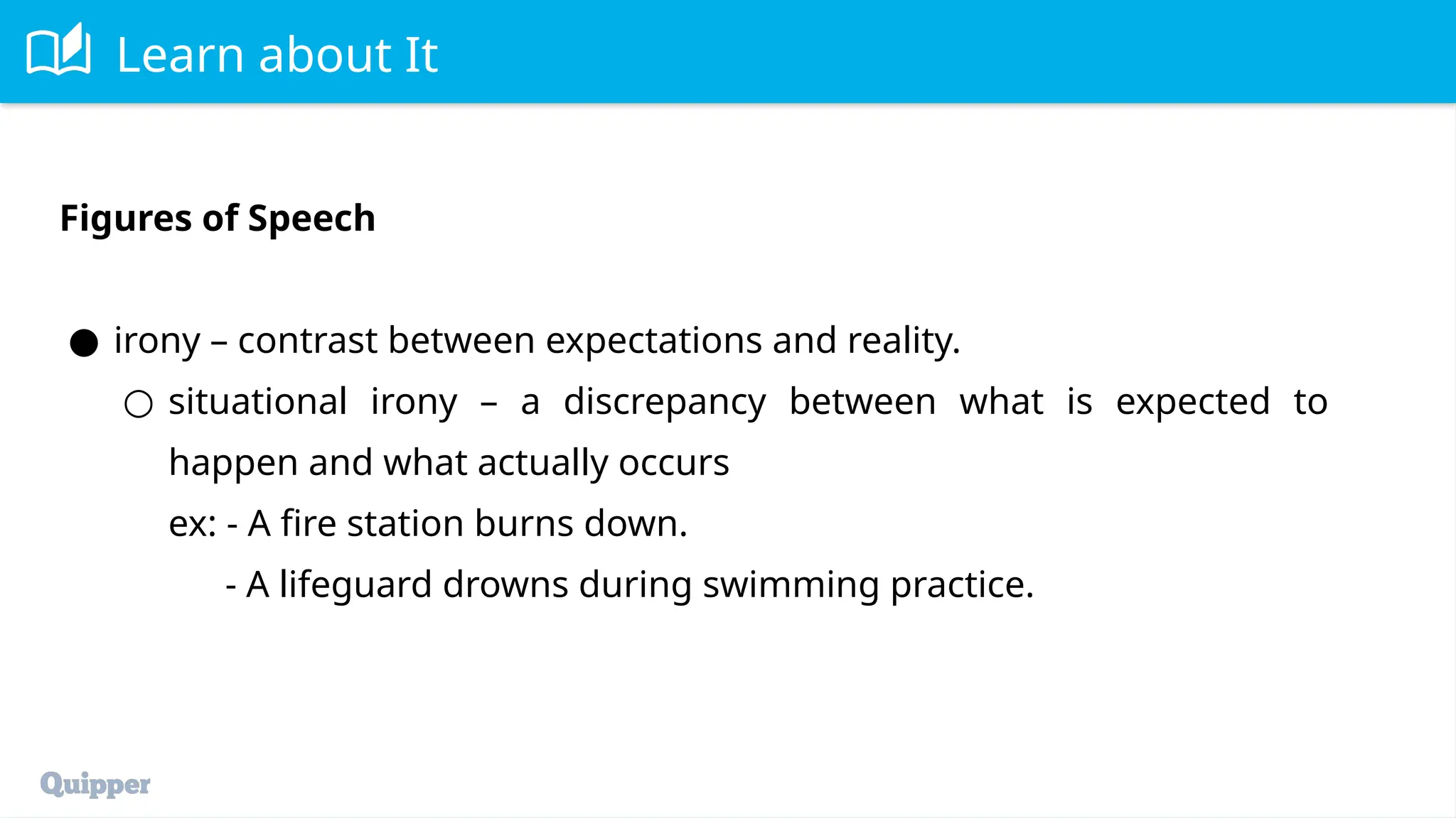 Learn about It
Figures of Speech
● irony – contrast between expectations and reality.
○ situational irony – a discrepancy between what is expected to
happen and what actually occurs
ex: - A fire station burns down.
- A lifeguard drowns during swimming practice.
 
