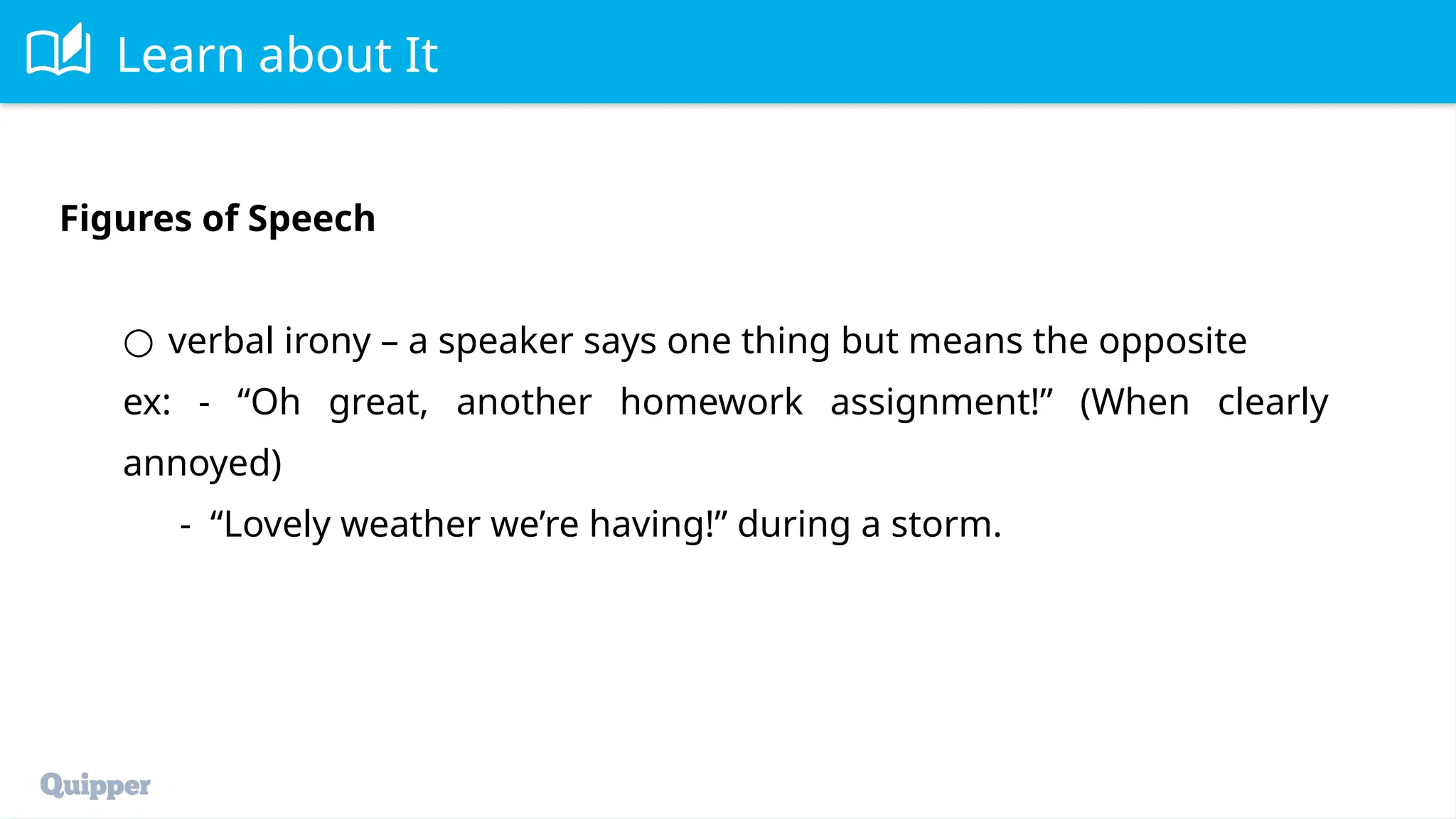 Learn about It
Figures of Speech
○ verbal irony – a speaker says one thing but means the opposite
ex: - “Oh great, another homework assignment!” (When clearly
annoyed)
- “Lovely weather we’re having!” during a storm.
 