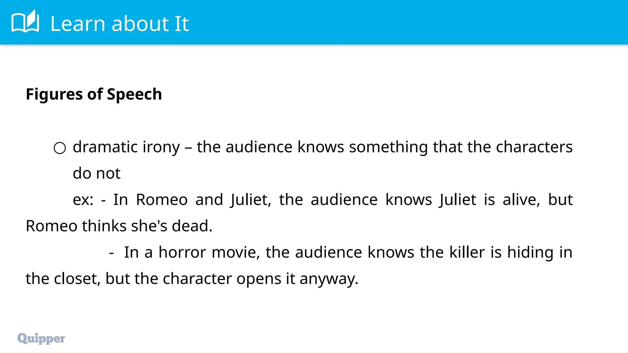 Learn about It
Figures of Speech
○ dramatic irony – the audience knows something that the characters
do not
ex: - In Romeo and Juliet, the audience knows Juliet is alive, but
Romeo thinks she's dead.
- In a horror movie, the audience knows the killer is hiding in
the closet, but the character opens it anyway.
 