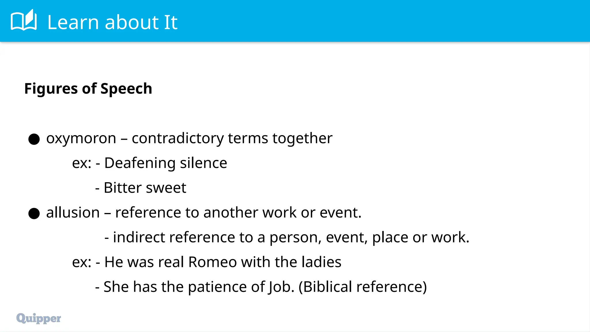 Learn about It
Figures of Speech
● oxymoron – contradictory terms together
ex: - Deafening silence
- Bitter sweet
● allusion – reference to another work or event.
- indirect reference to a person, event, place or work.
ex: - He was real Romeo with the ladies
- She has the patience of Job. (Biblical reference)
 