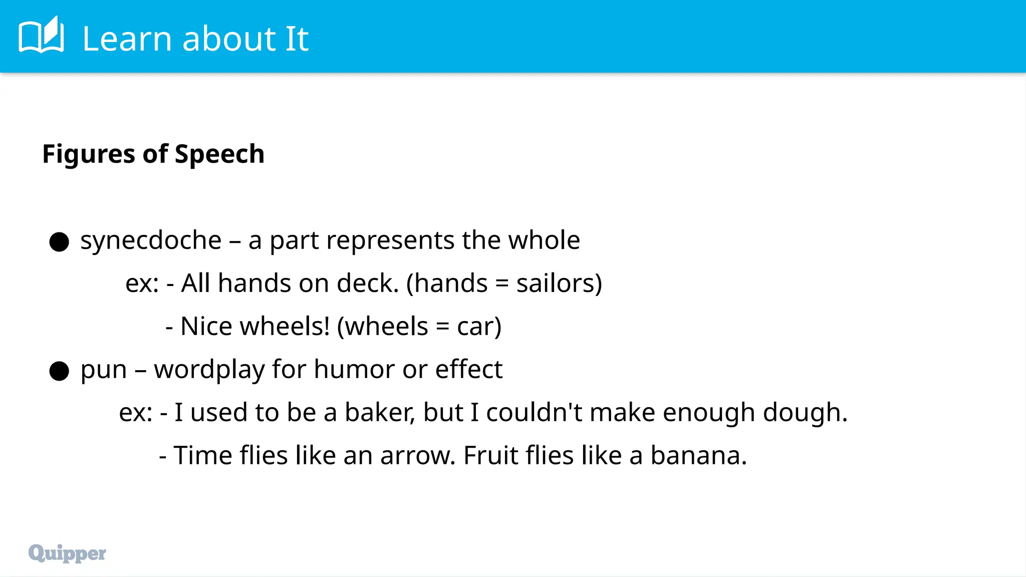 Learn about It
Figures of Speech
● synecdoche – a part represents the whole
ex: - All hands on deck. (hands = sailors)
- Nice wheels! (wheels = car)
● pun – wordplay for humor or effect
ex: - I used to be a baker, but I couldn't make enough dough.
- Time flies like an arrow. Fruit flies like a banana.
 