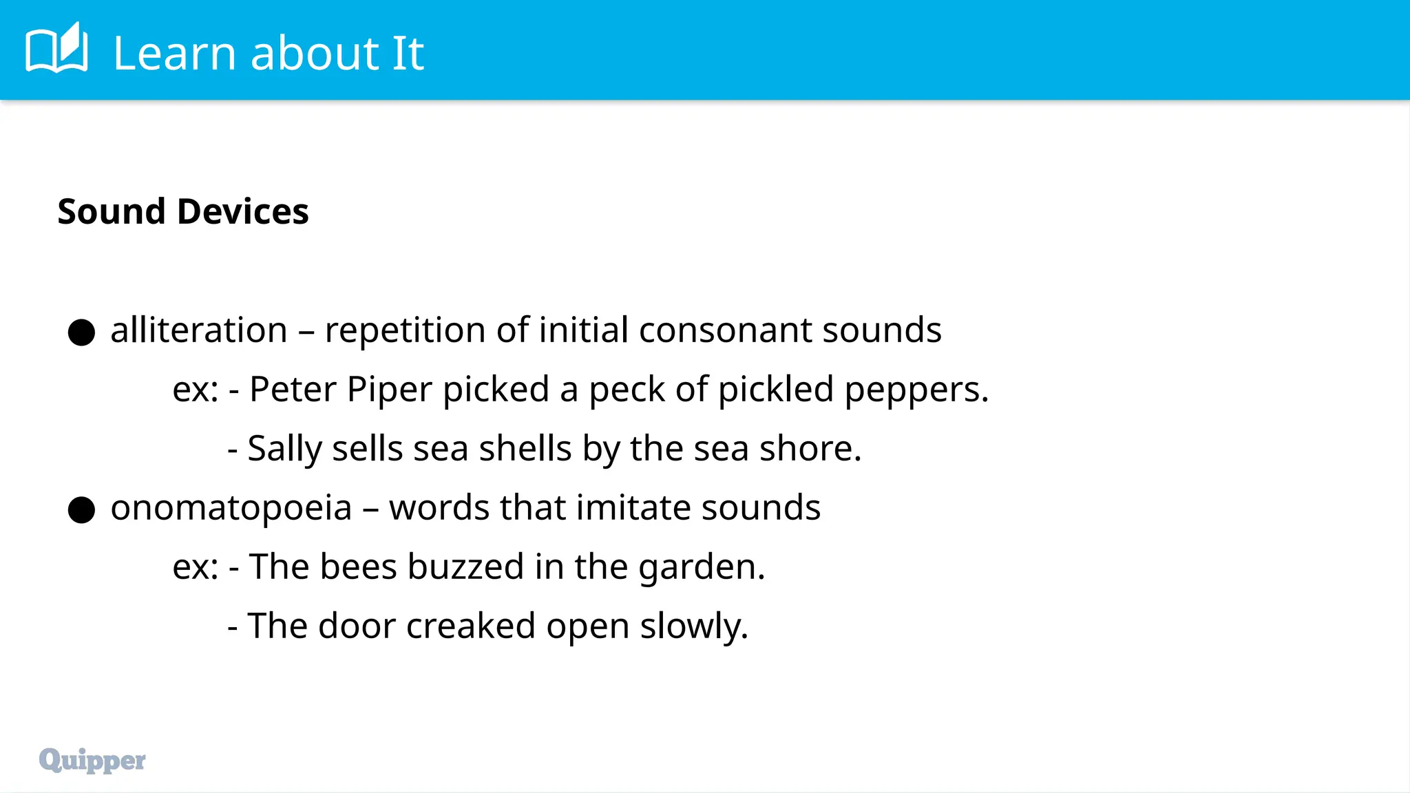 Learn about It
Sound Devices
● alliteration – repetition of initial consonant sounds
ex: - Peter Piper picked a peck of pickled peppers.
- Sally sells sea shells by the sea shore.
● onomatopoeia – words that imitate sounds
ex: - The bees buzzed in the garden.
- The door creaked open slowly.
 