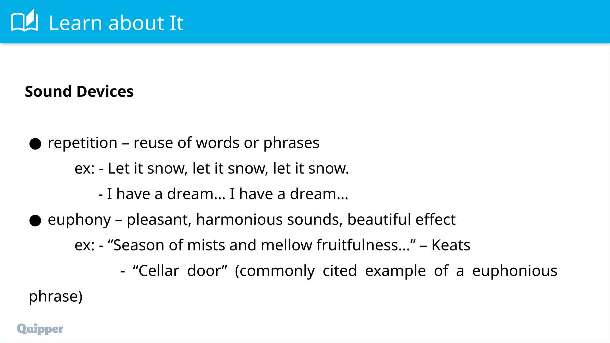 Learn about It
Sound Devices
● repetition – reuse of words or phrases
ex: - Let it snow, let it snow, let it snow.
- I have a dream… I have a dream…
● euphony – pleasant, harmonious sounds, beautiful effect
ex: - “Season of mists and mellow fruitfulness…” – Keats
- “Cellar door” (commonly cited example of a euphonious
phrase)
 
