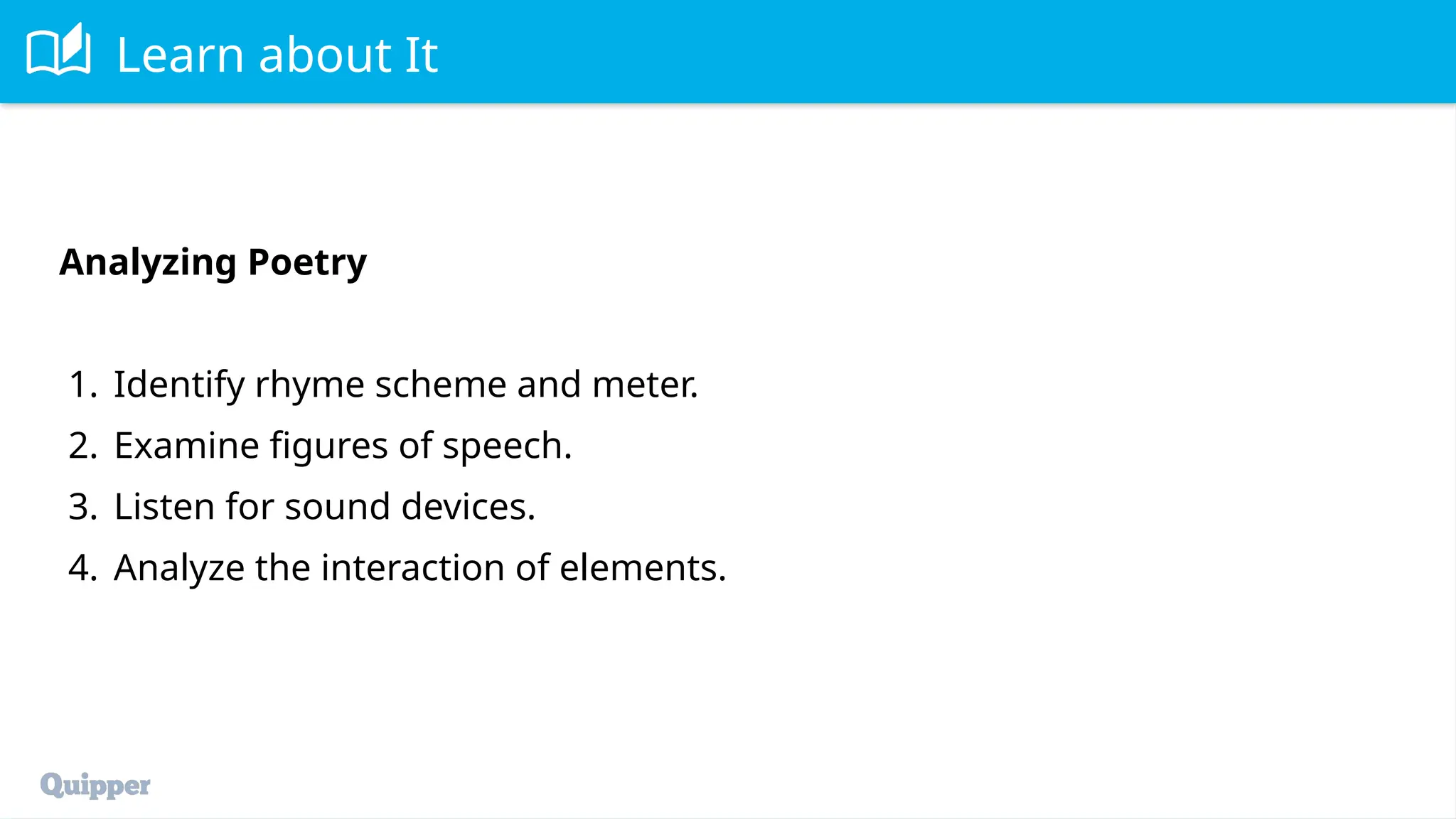 Learn about It
Analyzing Poetry
1. Identify rhyme scheme and meter.
2. Examine figures of speech.
3. Listen for sound devices.
4. Analyze the interaction of elements.
 