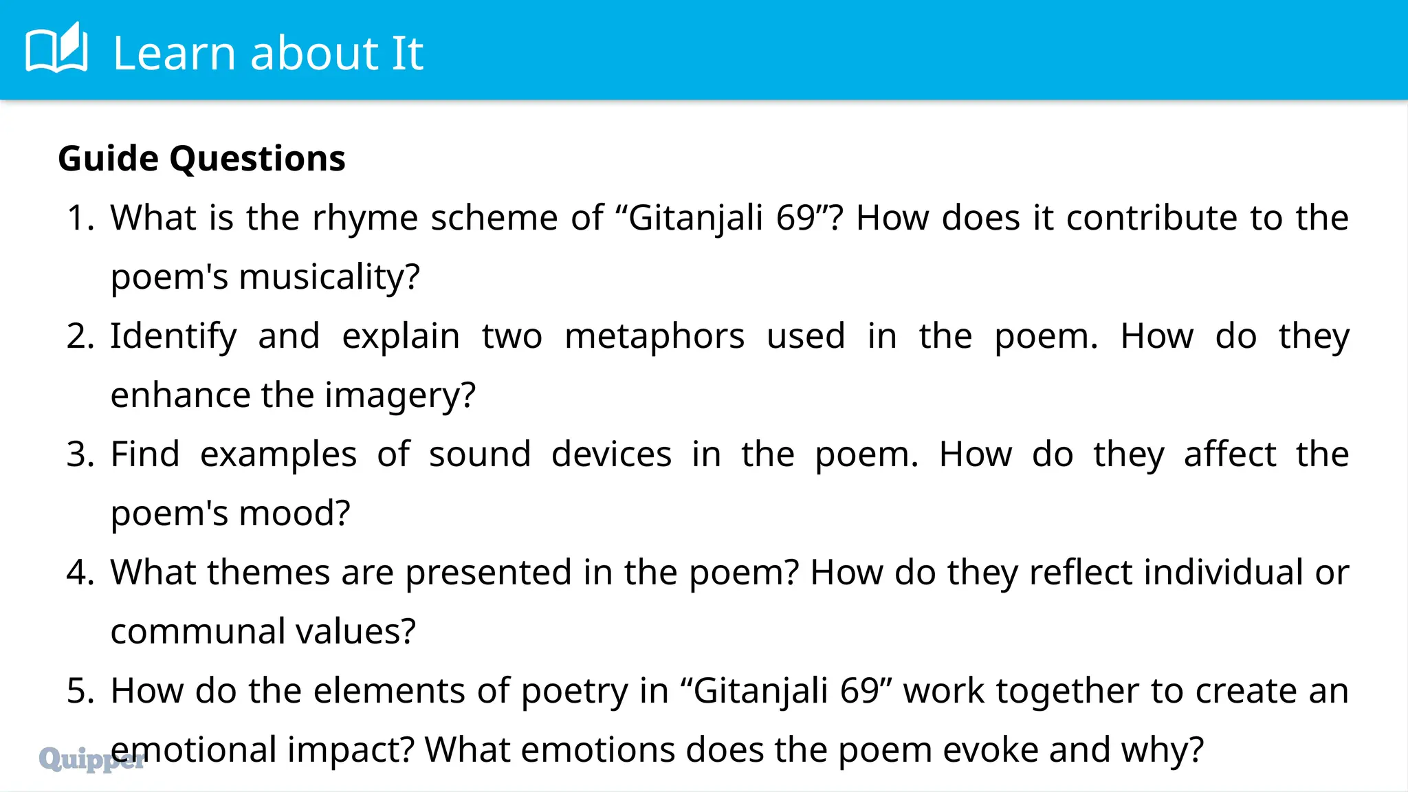 Learn about It
Guide Questions
1. What is the rhyme scheme of “Gitanjali 69”? How does it contribute to the
poem's musicality?
2. Identify and explain two metaphors used in the poem. How do they
enhance the imagery?
3. Find examples of sound devices in the poem. How do they affect the
poem's mood?
4. What themes are presented in the poem? How do they reflect individual or
communal values?
5. How do the elements of poetry in “Gitanjali 69” work together to create an
emotional impact? What emotions does the poem evoke and why?
 