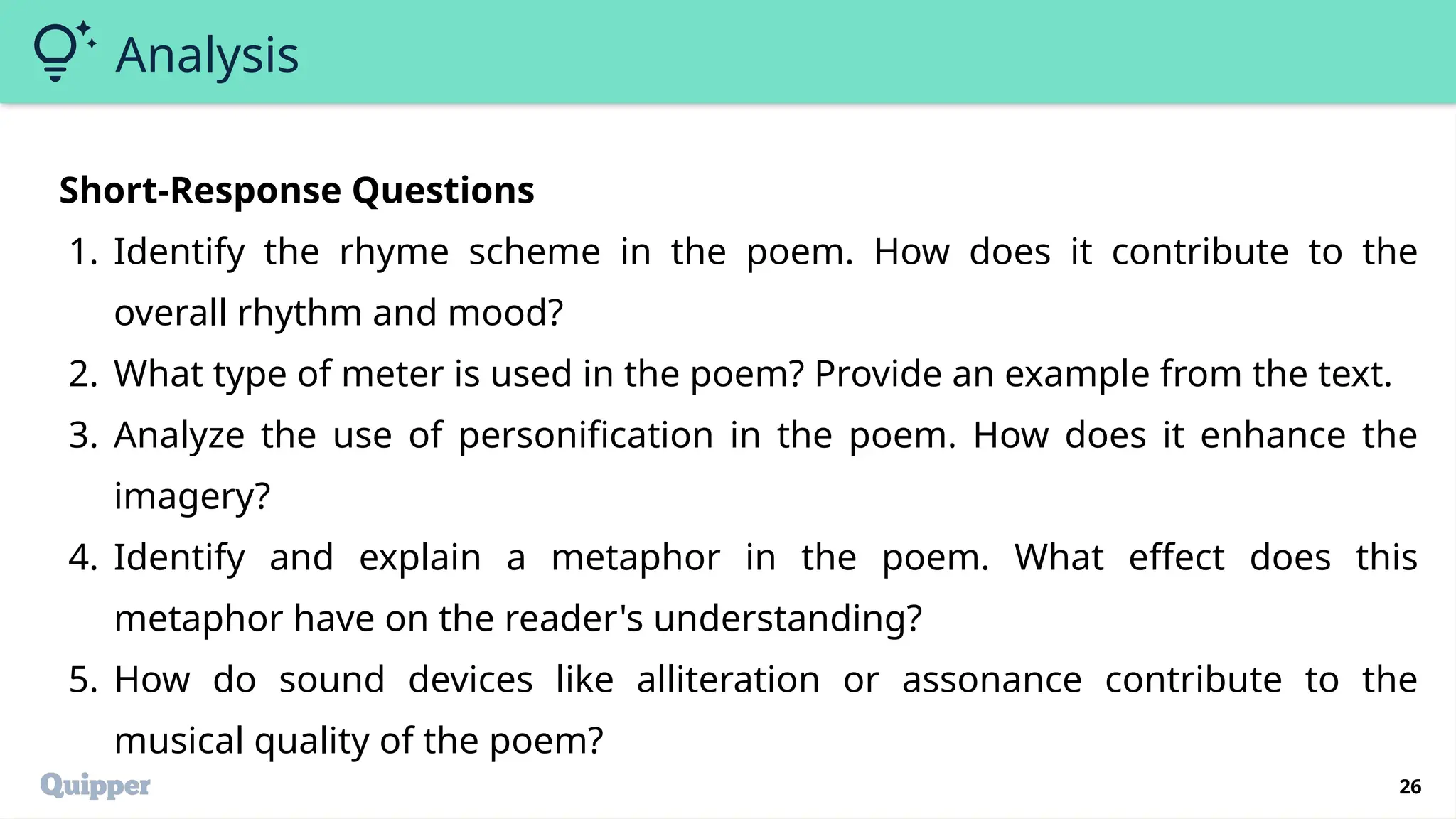 26
Analysis
Short-Response Questions
1. Identify the rhyme scheme in the poem. How does it contribute to the
overall rhythm and mood?
2. What type of meter is used in the poem? Provide an example from the text.
3. Analyze the use of personification in the poem. How does it enhance the
imagery?
4. Identify and explain a metaphor in the poem. What effect does this
metaphor have on the reader's understanding?
5. How do sound devices like alliteration or assonance contribute to the
musical quality of the poem?
 