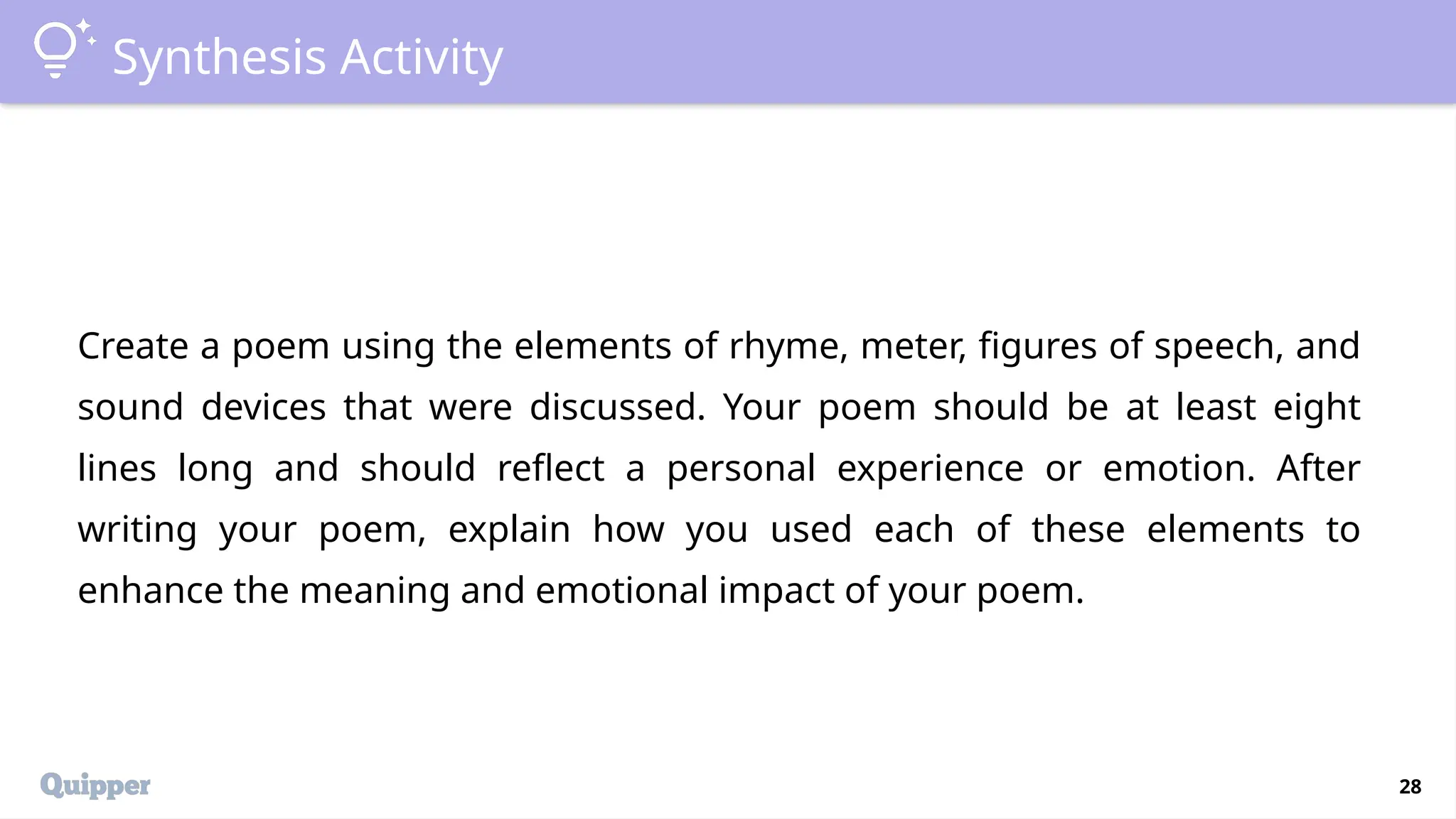 28
Synthesis Activity
Create a poem using the elements of rhyme, meter, figures of speech, and
sound devices that were discussed. Your poem should be at least eight
lines long and should reflect a personal experience or emotion. After
writing your poem, explain how you used each of these elements to
enhance the meaning and emotional impact of your poem.
 