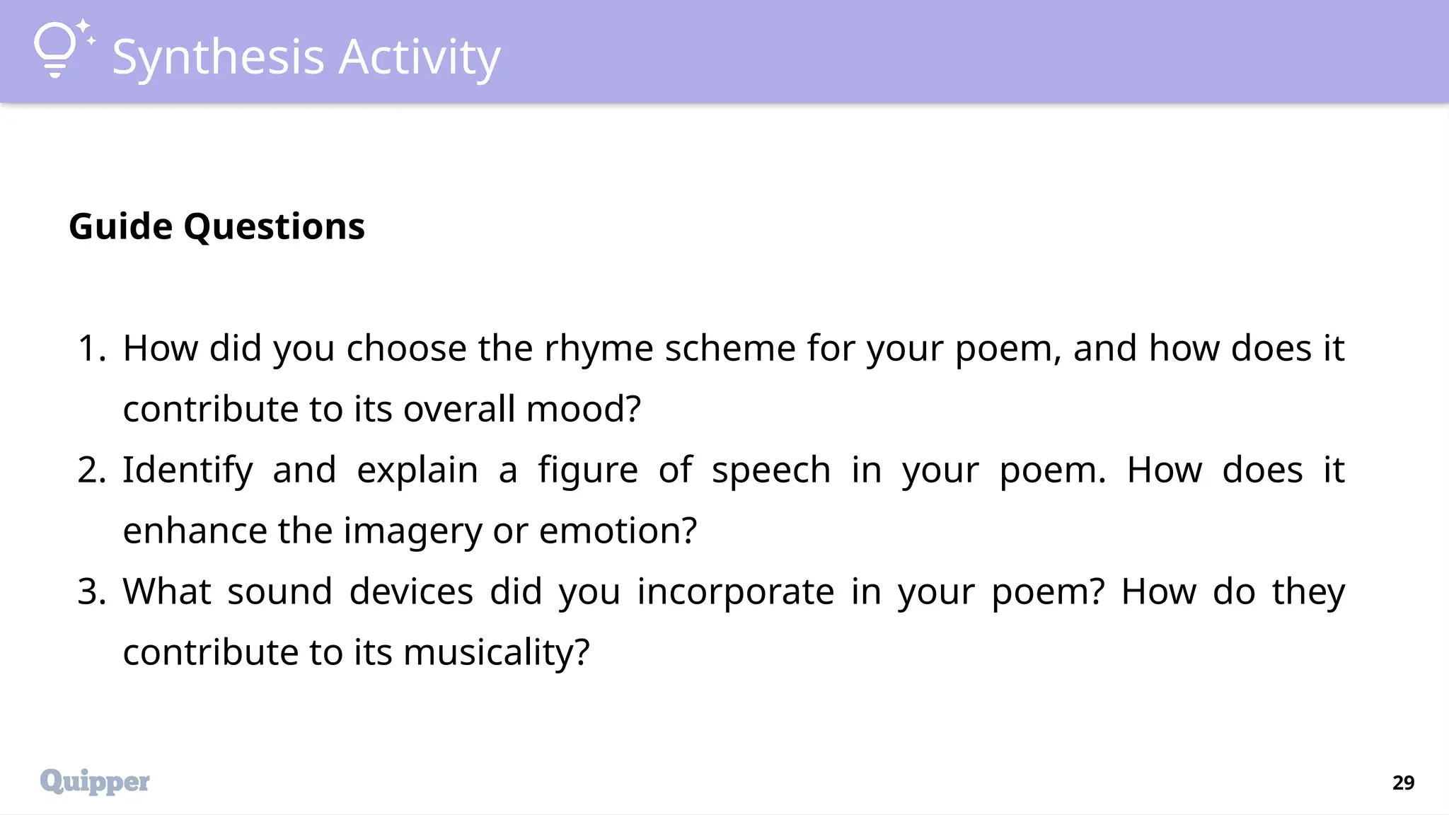 29
Synthesis Activity
Guide Questions
1. How did you choose the rhyme scheme for your poem, and how does it
contribute to its overall mood?
2. Identify and explain a figure of speech in your poem. How does it
enhance the imagery or emotion?
3. What sound devices did you incorporate in your poem? How do they
contribute to its musicality?
 