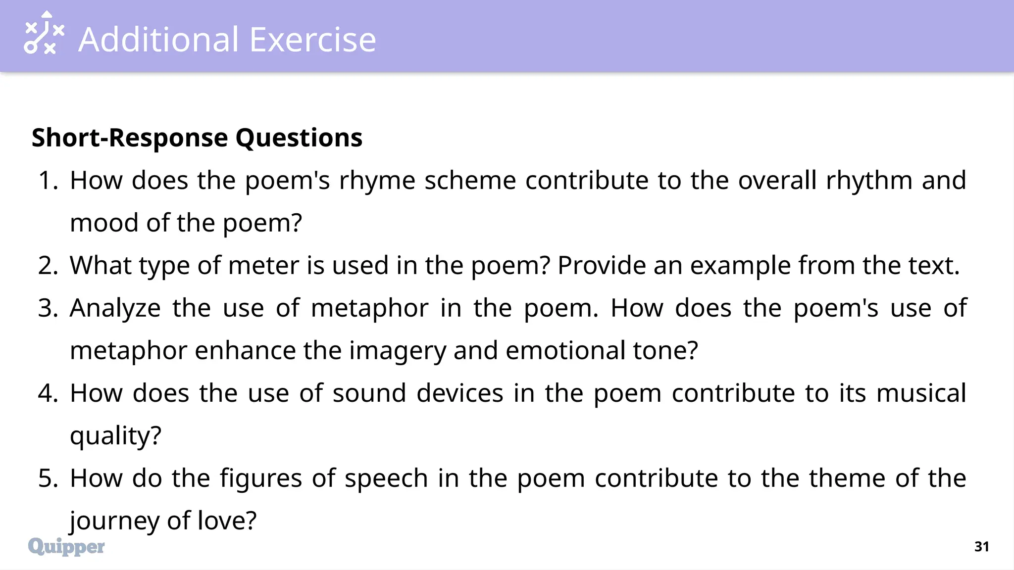 31
Additional Exercise
Short-Response Questions
1. How does the poem's rhyme scheme contribute to the overall rhythm and
mood of the poem?
2. What type of meter is used in the poem? Provide an example from the text.
3. Analyze the use of metaphor in the poem. How does the poem's use of
metaphor enhance the imagery and emotional tone?
4. How does the use of sound devices in the poem contribute to its musical
quality?
5. How do the figures of speech in the poem contribute to the theme of the
journey of love?
 
