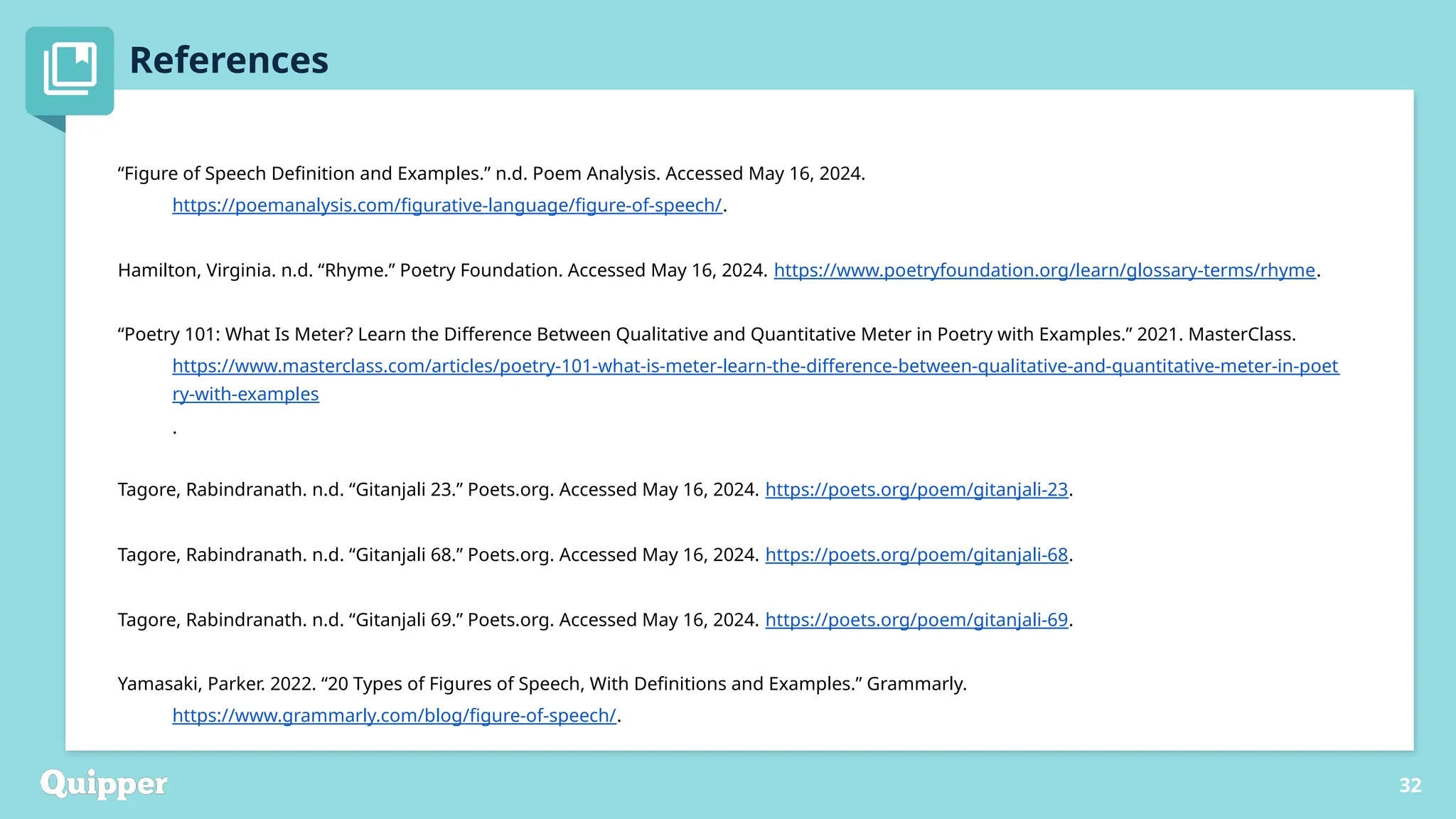 References
Peregoy, Suzanne, and Owen F. Boyle. Reading, Writing, and Learning in ESL. New York: Longman, 1997.
Puzo, Mario. The Godfather. New York: Signet, 1978.
Redmon, Allen H. “How Many Lebowskis Are There? Genre, Spectatorial Authorship, and The Big Lebowski.” Journal
of Popular Film & Television 40, no. 2 (2012): 52–61. doi:10.1080/ 01956051.2011.613422
32
“Figure of Speech Definition and Examples.” n.d. Poem Analysis. Accessed May 16, 2024.
https://poemanalysis.com/figurative-language/figure-of-speech/.
Hamilton, Virginia. n.d. “Rhyme.” Poetry Foundation. Accessed May 16, 2024. https://www.poetryfoundation.org/learn/glossary-terms/rhyme.
“Poetry 101: What Is Meter? Learn the Difference Between Qualitative and Quantitative Meter in Poetry with Examples.” 2021. MasterClass.
https://www.masterclass.com/articles/poetry-101-what-is-meter-learn-the-difference-between-qualitative-and-quantitative-meter-in-poet
ry-with-examples
.
Tagore, Rabindranath. n.d. “Gitanjali 23.” Poets.org. Accessed May 16, 2024. https://poets.org/poem/gitanjali-23.
Tagore, Rabindranath. n.d. “Gitanjali 68.” Poets.org. Accessed May 16, 2024. https://poets.org/poem/gitanjali-68.
Tagore, Rabindranath. n.d. “Gitanjali 69.” Poets.org. Accessed May 16, 2024. https://poets.org/poem/gitanjali-69.
Yamasaki, Parker. 2022. “20 Types of Figures of Speech, With Definitions and Examples.” Grammarly.
https://www.grammarly.com/blog/figure-of-speech/.
 