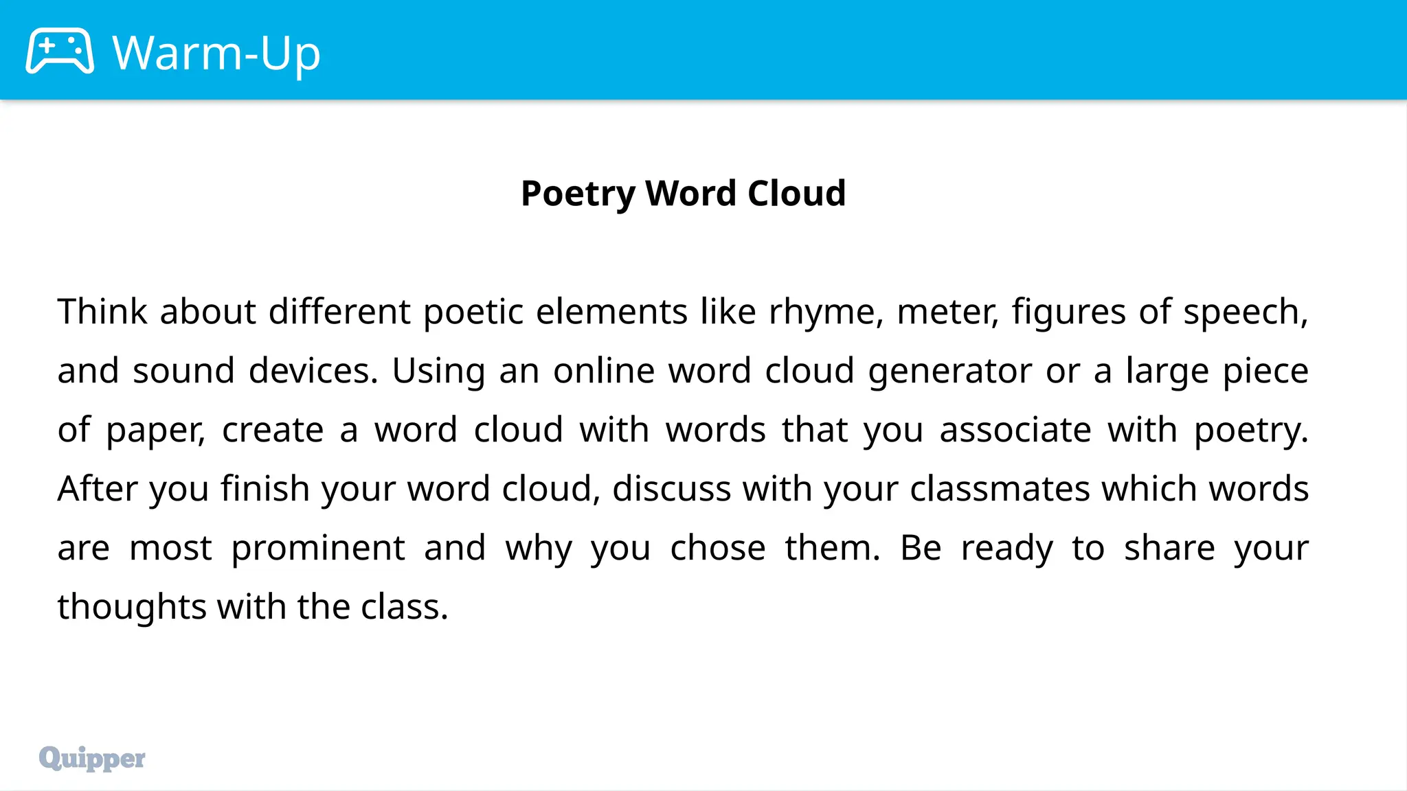 Warm-Up
Poetry Word Cloud
Think about different poetic elements like rhyme, meter, figures of speech,
and sound devices. Using an online word cloud generator or a large piece
of paper, create a word cloud with words that you associate with poetry.
After you finish your word cloud, discuss with your classmates which words
are most prominent and why you chose them. Be ready to share your
thoughts with the class.
 
