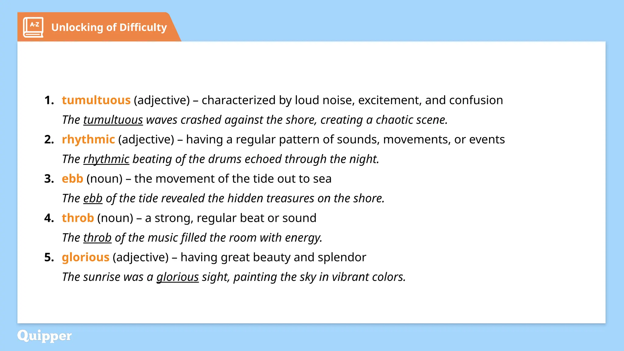 Unlocking of Difficulty
1. tumultuous (adjective) – characterized by loud noise, excitement, and confusion
The tumultuous waves crashed against the shore, creating a chaotic scene.
2. rhythmic (adjective) – having a regular pattern of sounds, movements, or events
The rhythmic beating of the drums echoed through the night.
3. ebb (noun) – the movement of the tide out to sea
The ebb of the tide revealed the hidden treasures on the shore.
4. throb (noun) – a strong, regular beat or sound
The throb of the music filled the room with energy.
5. glorious (adjective) – having great beauty and splendor
The sunrise was a glorious sight, painting the sky in vibrant colors.
 