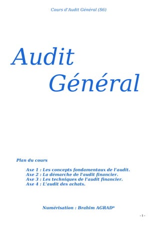 - 1 -
Cours d’Audit Général (S6)
Audit
Général
Plan du cours
Axe 1 : Les concepts fondamentaux de l’audit.
Axe 2 : La démarche de l’audit financier.
Axe 3 : Les techniques de l’audit financier.
Axe 4 : L’audit des achats.
Numérisation : Brahim AGRAD*
 