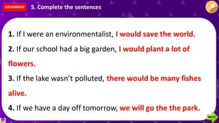 1. If I were an environmentalist, ___________________________
2. If our school had a big garden, ___________________________
3. If the lake wasn’t polluted, ______________________________
4. If we have a day off tomorrow, ___________________________
5. If you want to do something for the planet, ________________
1. If I were an environmentalist, I would save the world.
2. If our school had a big garden, I would plant a lot of
flowers.
3. If the lake wasn’t polluted, there would be many fishes
alive.
4. If we have a day off tomorrow, we will go the the park.
GRAMMAR 5. Complete the sentences
 