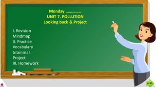 Monday ……………
UNIT 7. POLLUTION
Looking back & Project
I. Revision
Mindmap
II. Practice
Vocabulary
Grammar
Project
III. Homework
 