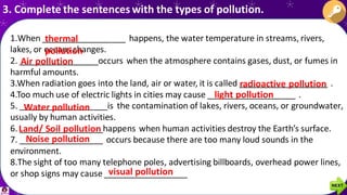 1.When __________________ happens, the water temperature in streams, rivers,
lakes, or oceans changes.
2. _________________occurs when the atmosphere contains gases, dust, or fumes in
harmful amounts.
3.When radiation goes into the land, air or water, it is called ___________________ .
4.Too much use of electric lights in cities may cause ___________________ .
5. ___________________is the contamination of lakes, rivers, oceans, or groundwater,
usually by human activities.
6. __________________happens when human activities destroy the Earth’s surface.
7. __________________ occurs because there are too many loud sounds in the
environment.
8.The sight of too many telephone poles, advertising billboards, overhead power lines,
or shop signs may cause __________________
3. Complete the sentences with the types of pollution.
thermal
pollution
Air pollution
radioactive pollution
light pollution
Water pollution
Land/ Soil pollution
Noise pollution
visual pollution
 