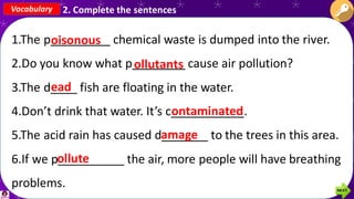 1.The p_________ chemical waste is dumped into the river.
2.Do you know what p________ cause air pollution?
3.The d____ fish are floating in the water.
4.Don’t drink that water. It’s c___________.
5.The acid rain has caused d_______ to the trees in this area.
6.If we p__________ the air, more people will have breathing
problems.
Vocabulary 2. Complete the sentences
oisonous
ollutants
ead
ontaminated
amage
ollute
 