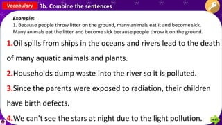 Vocabulary 3b. Combine the sentences
Example:
1. Because people throw litter on the ground, many animals eat it and become sick.
Many animals eat the litter and become sick because people throw it on the ground.
1.Oil spills from ships in the oceans and rivers lead to the death
of many aquatic animals and plants.
2.Households dump waste into the river so it is polluted.
3.Since the parents were exposed to radiation, their children
have birth defects.
4.We can't see the stars at night due to the light pollution.
 