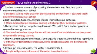 1.Students are more aware of protecting the environment. Teachers teach
environmental issues at school.
→ Students will be more aware of protecting the environment if teachers teach
environmental issues at school.
2.Light pollution happens. Animals change their behaviour patterns.
→ When light pollution happens, animals will change their behaviour patterns.
3.The levels of radioactive pollution decrease. We switch from nuclear power to
renewable energy sources.
→ The levels of radioactive pollution will decrease if we switch from nuclear power
to renewable energy sources.
4.The water temperature increases. Some aquatic creatures are unable to reproduce.
→ If the water temperature increases, some aquatic creatures will be unable to
reproduce.
5.People get more diseases. The water is contaminated.
→ People will get more diseases if the water is contaminated.
Grammar 2. Combine the sentences …
 