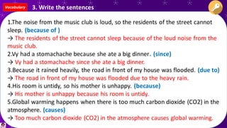 1.The noise from the music club is loud, so the residents of the street cannot
sleep. (because of )
→ The residents of the street cannot sleep because of the loud noise from the
music club.
2.Vy had a stomachache because she ate a big dinner. (since)
→ Vy had a stomachache since she ate a big dinner.
3.Because it rained heavily, the road in front of my house was flooded. (due to)
→ The road in front of my house was flooded due to the heavy rain.
4.His room is untidy, so his mother is unhappy. (because)
→ His mother is unhappy because his room is untidy.
5.Global warming happens when there is too much carbon dioxide (CO2) in the
atmosphere. (causes)
→ Too much carbon dioxide (CO2) in the atmosphere causes global warming.
Vocabulary 3. Write the sentences
 