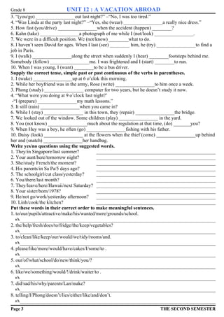 Grade 8 UNIT 12 : A VACATION ABROAD 
3. “(you/go) ________________out last night?” –“No, I was too tired.” 
4. “Was Linda at the party last night?” –“Yes, she (wear) ________________a really nice dress.” 
5. How fast (you/drive) ________________when the accident (happen) ________? 
6. Kahn (take) ________________a photograph of me while I (not/look) ________________. 
7. We were in a difficult position. We (not/know) ________what to do. 
8. I haven’t seen David for ages. When I last (see) ________ him, he (try) ________________to find a 
job in Paris. 
9. I (walk) ________________along the street when suddenly I (hear) ________footsteps behind me. 
Somebody (follow) ________________me. I was frightened and I (start) ________to run. 
10. When I was young, I (want) ________to be a bus driver. 
Supply the correct tense, simple past or past continuous of the verbs in parentheses. 
1. I (wake) ________________up at 6 o’clok this morning. 
2. While her boyfriend was in the army, Rose (write) ________________to him once a week. 
3. Phong (study) ________________ computer for two years, but he doesn’t study it now. 
4. “What were you doing at 9 o’clock last night?’ 
-“I (prepare) ________________my math lessons.” 
5. It still (rain) ________________when you came in? 
6. While I (stay) ________________ in this town, they (repair) ________________the bridge. 
7. We looked out of the window. Some children (play) ________________ in the yard. 
8. You (not know) ________________much about the regulation at that time, (do) _______you? 
9. When Huy was a boy, he often (go) ________________fishing with his father. 
10. Daisy (look) ________________ at the flowers when the thief (come) ________________up behind 
her and (snatch) ________________her handbag. 
Write yes/no questions using the suggested words. 
1. They/in Singapore/last summer? _________________________________________________ 
2. Your aunt/here/tomorrow night? _________________________________________________ 
3. She/study French/the moment? _________________________________________________ 
4. His parents/in Sa Pa/5 days ago? _________________________________________________ 
5. The schoolgirl/cut class/yesterday? _________________________________________________ 
6. You/there/last month? _________________________________________________ 
7. They/leave/here/Hawaii/next Saturday? _________________________________________________ 
8. Your sister/born/1978? _________________________________________________ 
9. He/not go/work/yesterday afternoon? _________________________________________________ 
10. Linh/cook/the kitchen? _________________________________________________ 
Put these words in their correct order to make meaningful sentences. 
1. to/our/pupils/attractive/make/his/wanted/more/grounds/school. 
_________________________________________________________________________________ 
2. the/help/fresh/does/to/fridge/the/keep/vegetables? 
_________________________________________________________________________________ 
3. to/clean/like/keep/our/would/we/tidy/rooms/and. 
_________________________________________________________________________________ 
4. please/like/more/would/have/cakes/I/some/to . 
_________________________________________________________________________________ 
5. our/of/what/school/do/new/think/you/? 
_________________________________________________________________________________ 
6. like/we/something/would/!/drink/waiter/to . 
_________________________________________________________________________________ 
7. did/sad/his/why/parents/Lan/make? 
_________________________________________________________________________________ 
8. telling/I/Phong/doesn’t/lies/either/like/and/don’t. 
_________________________________________________________________________________ 
Page 3 THE SECOND SEMESTER 
 