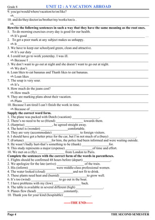 Grade 8 UNIT 12 : A VACATION ABROAD 
9. you/go/would/where/vacation/to/on/like? 
_________________________________________________________________________________ 
10. and/do/they/doctor/as/brother/my/works/too/a . 
_________________________________________________________________________________ 
Rewrite the following sentences in such a way that they have the same meaning as the root ones. 
1. To do morning exercises every day is good for our health. 
 It’s good ______________________________________________________________________ . . 
2. To get a poor mark at any subject makes us unhappy. 
 It ______________________________________________________________________________ 
3. We have to keep our schoolyard green, clean and attractive. 
 It’s our duty _____________________________________________________________________ 
4. I could not go to work yesterday. I was ill. 
 Because I _______________________________________________________________________ 
5. We don’t want to go out at night and she doesn’t want to go out at night. 
 We don’t ________________________________________________________________________ 
6. Loan likes to eat bananas and Thanh likes to eat bananas. 
 Loan likes _______________________________________________________________________ 
7. The soup is very sour. 
 It’s ____________________________________________________________________________ 
8. How much do the jeans cost? 
 How much ______________________________________________________________________ 
9. They are marking plans about their vacation. 
 Plans ___________________________________________________________________________ 
10. Because I am tired I can’t finish the work in time. 
 Because of ______________________________________________________________________ 
Supply the correct word form. 
1. The plane was packed with Dutch (vacation) ________________. 
2. There’s no need to be so (friend) ________________ towards them. 
3. (Surprise) ________________, he agreed straight away. 
4. The hotel is (wonder) ________________comfortable. 
5. They are very (accommodate) ________________ to foreign visitors. 
6. I should have got a better price for the car, but I’m not much of a (busy) ________________. 
7. (Fortune) ________________for him, the police had been informed and were waiting outside. 
8. He wasn’t badly hurt-that’s something to be (thank) ________________for. 
9. This study represents a major (expense) ________________of time and effort. 
10. We met on a (fly) ________________ from London to Paris. 
Complete the sentences with the correct form of the words in parentheses. 
1. Flights should be confirmed 48 hours before (depart) ________________. 
2. We apologize for the late (arrive) ________________ of the train. 
3. His (inform) ________________ were middle-class professional women. 
4. The water looked (cloud) ________________and not fit to drink. 
5. These plants need heat and (humid) ________________to grow well. 
6. It’s too (wind) ________________ to go out in the boat. 
7. I have problems with my (low) ________________ back. 
8. The table is available in several different (high) ________________. 
9. Planes flew (head) ________________constantly. 
10. Thank you for your kind (hospitable) ________________. 
------THE END------ 
Page 4 THE SECOND SEMESTER 
