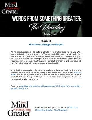 Read further and get to know the Words from
Something Greater: The Unveiling.
Chapter 29
The Flow of Change for the Soul
As the masses prepare for the battle of all history, you are the vessel for this war. What
you think about is recorded forever more. Your words will fill the air as the spirit grabs onto
your intentions to carry out the purpose you hold inside. The wave of thought will carry out
for others to either shine your thoughts or turn them into the darkness forever more. As
you merge with your group, your thoughts will physically change you and your group will
form for the battle that will separate the mother from her child.
Know that if you are reading this, you are preparing and these words will ring inside your
thoughts. You may not think you are worthy to be a part of such a glorious time. Hear the
words, “you are the vessel for all worlds”. You will form these worlds inside the body that
you hold. With each thought that brings you love or destruction, you prepare the masses
for the unveiling all will experience.
Read more http://blog.inthemindofsomethinggreater.com/2017/12/words-from-something-
greater-unveiling.html
 