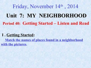 Friday, November 14th
, 2014
Unit 7:Unit 7: MY NEIGHBORHOODMY NEIGHBORHOOD
Period 40: Getting Started – Listen and Read
I . Getting Started:
Match the names of places found in a neighborhood
with the pictures.
 