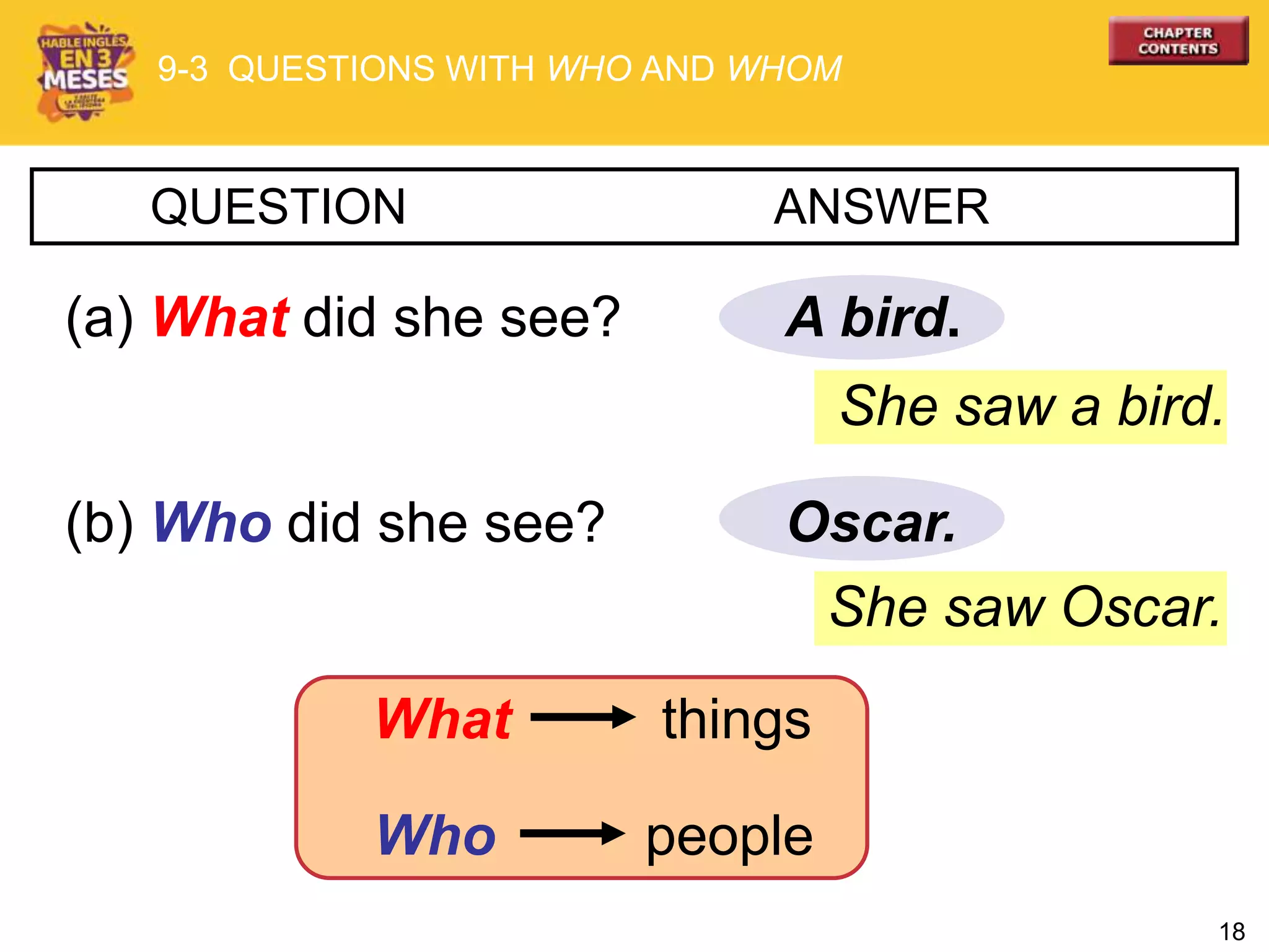 18
She saw Oscar.
A bird.
QUESTION ANSWER
(a) What did she see?
(b) Who did she see? Oscar.
She saw a bird.
9-3 QUESTIONS WITH WHO AND WHOM
What things
Who people
 