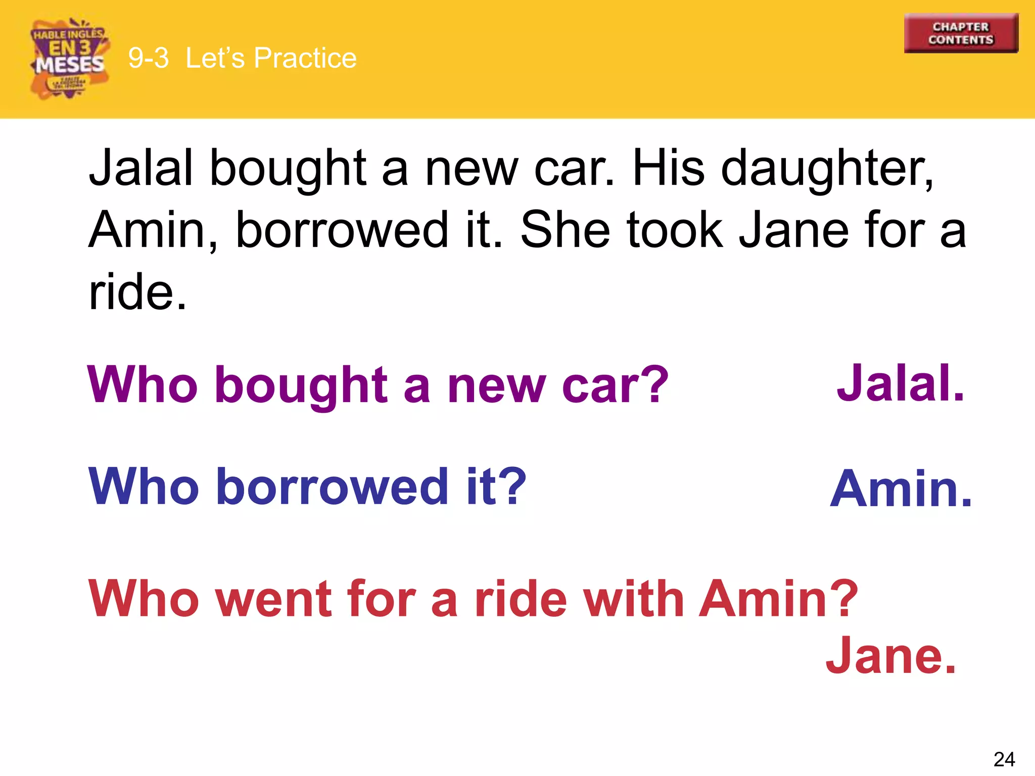 24
Who went for a ride with Amin?
Jalal bought a new car. His daughter,
Amin, borrowed it. She took Jane for a
ride.
Who borrowed it?
Jalal.Who bought a new car?
Amin.
Jane.
9-3 Let’s Practice
 