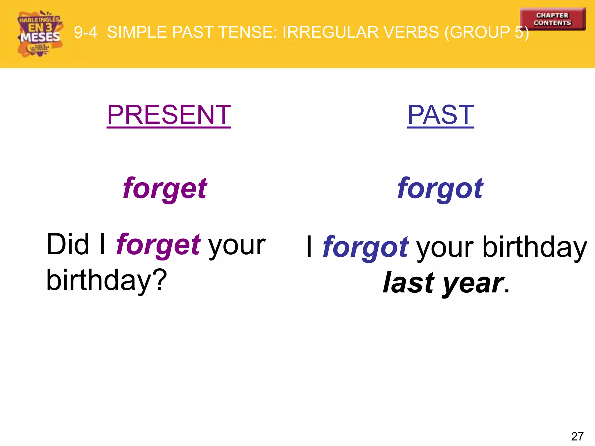 27
PRESENT PAST
forget forgot
Did I forget your
birthday?
I forgot your birthday
last year.
9-4 SIMPLE PAST TENSE: IRREGULAR VERBS (GROUP 5)
 