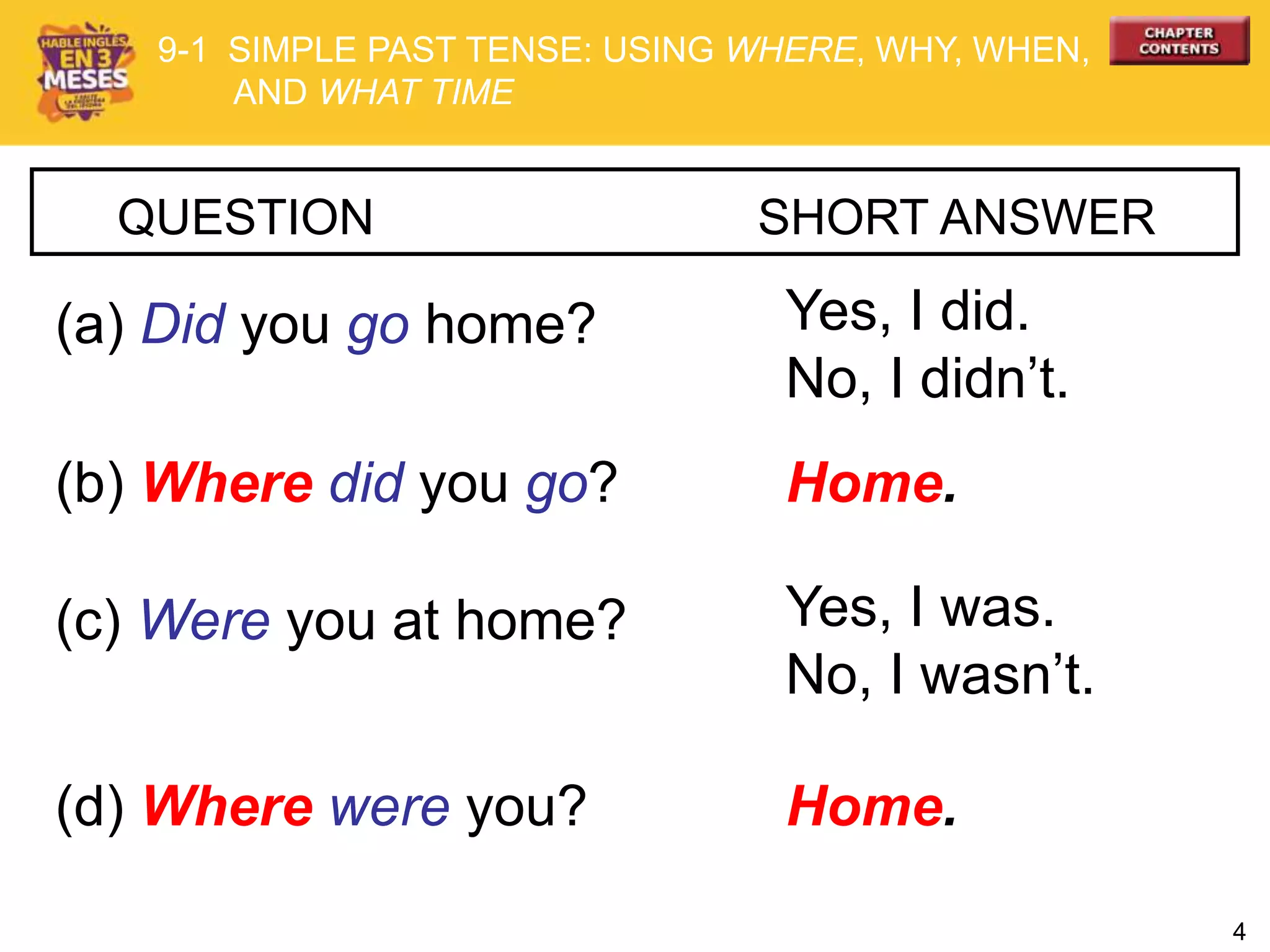 4
QUESTION SHORT ANSWER
(a) Did you go home? Yes, I did.
No, I didn’t.
(b) Where did you go? Home.
(c) Were you at home? Yes, I was.
No, I wasn’t.
(d) Where were you? Home.
9-1 SIMPLE PAST TENSE: USING WHERE, WHY, WHEN,
AND WHAT TIME
 
