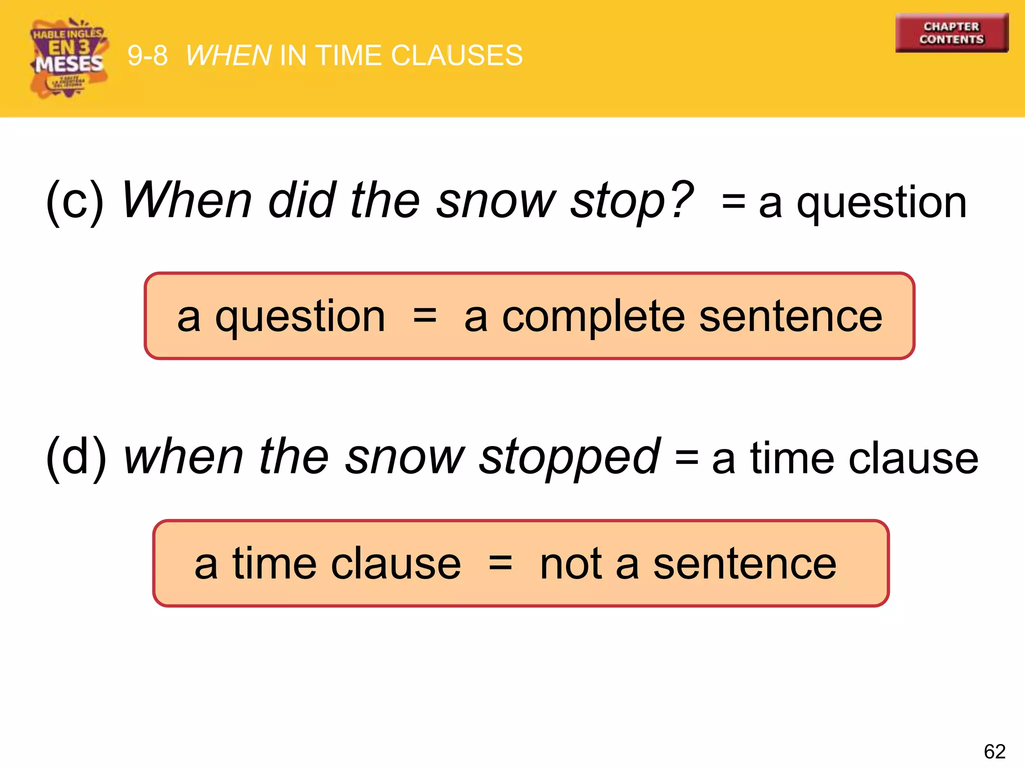 62
(c) When did the snow stop? = a question
(d) when the snow stopped = a time clause
a question = a complete sentence
9-8 WHEN IN TIME CLAUSES
a time clause = not a sentence
 