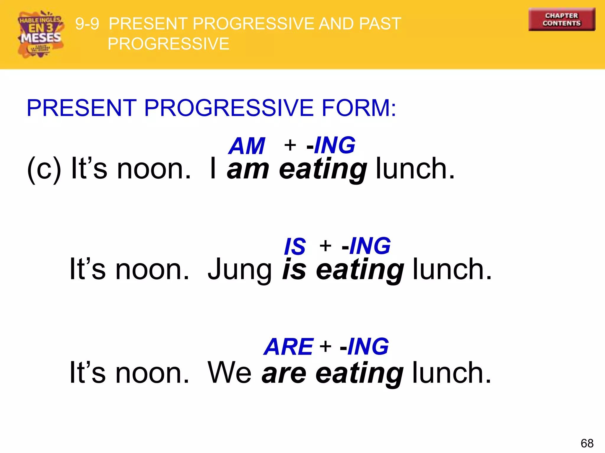 68
(c) It’s noon. I am eating lunch.
PRESENT PROGRESSIVE FORM:
AM
IS
It’s noon. Jung is eating lunch.
It’s noon. We are eating lunch.
+ -ING
+ -ING
+ -INGARE
9-9 PRESENT PROGRESSIVE AND PAST
PROGRESSIVE
 