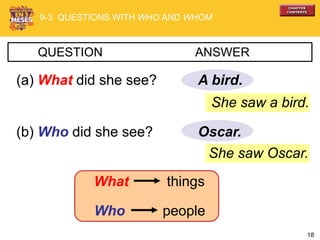 18
She saw Oscar.
A bird.
QUESTION ANSWER
(a) What did she see?
(b) Who did she see? Oscar.
She saw a bird.
9-3 QUESTIONS WITH WHO AND WHOM
What things
Who people
 