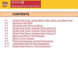 CONTENTS
9-1 Simple Past Tense: Using Where, Why, When, and What Time
9-2 Questions with What
9-3 Questions with Who and Whom
9-4 Simple Past Tense: Irregular Verbs (Group 5)
9-5 Simple Past Tense: Irregular Verbs (Group 6)
9-6 Simple Past Tense: Irregular Verbs (Group 7)
9-7 Before and After in Time Clauses
9-8 When in Time Clauses
9-9 Present Progressive and Past Progressive
9-10 Using While with the Past Progressive
9-11 Simple Past Tense vs. Past Progressive
 