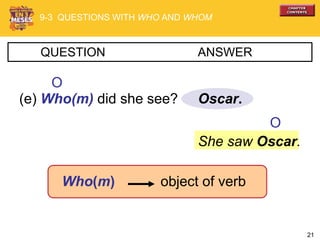 21
Oscar.
QUESTION ANSWER
(e) Who(m) did she see?
Who(m) object of verb
She saw Oscar.
O
9-3 QUESTIONS WITH WHO AND WHOM
O
 