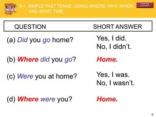 4
QUESTION SHORT ANSWER
(a) Did you go home? Yes, I did.
No, I didn’t.
(b) Where did you go? Home.
(c) Were you at home? Yes, I was.
No, I wasn’t.
(d) Where were you? Home.
9-1 SIMPLE PAST TENSE: USING WHERE, WHY, WHEN,
AND WHAT TIME
 