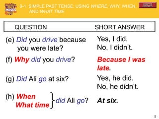 5
QUESTION SHORT ANSWER
(e) Did you drive because
you were late?
Yes, I did.
No, I didn’t.
(f) Why did you drive? Because I was
late.
(g) Did Ali go at six? Yes, he did.
No, he didn’t.
(h) When
What time
At six.did Ali go?
9-1 SIMPLE PAST TENSE: USING WHERE, WHY, WHEN,
AND WHAT TIME
 