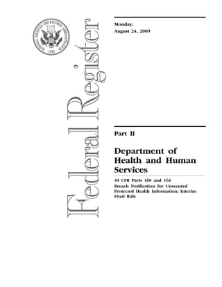 Monday,
                                                                                                                                 August 24, 2009




                                                                                                                                 Part II

                                                                                                                                 Department of
                                                                                                                                 Health and Human
                                                                                                                                 Services
                                                                                                                                 45 CFR Parts 160 and 164
                                                                                                                                 Breach Notification for Unsecured
                                                                                                                                 Protected Health Information; Interim
                                                                                                                                 Final Rule
erowe on DSK5CLS3C1PROD with RULES_2




                                       VerDate Nov<24>2008   15:01 Aug 21, 2009   Jkt 217001   PO 00000   Frm 00001   Fmt 4717   Sfmt 4717   E:FRFM24AUR2.SGM   24AUR2
 