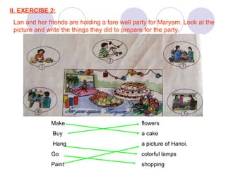 II. EXERCISE 2:
Lan and her friends are holding a fare well party for Maryam. Look at the
picture and write the things they did to prepare for the party.
1. Nga made a cake.
2. Nam hung colouful lamps on the wall.
3. Mai bought flowers.
4. Ba painted a picture of Hanoi.
5. Lan and Hoa went shopping.
Make flowers
Buy a cake
Hang a picture of Hanoi.
Go colorful lamps
Paint shopping
 