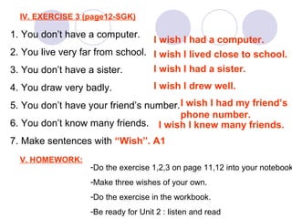 IV. EXERCISE 3 (page12-SGK)
1. You don’t have a computer.
2. You live very far from school.
3. You don’t have a sister.
4. You draw very badly.
5. You don’t have your friend’s number.
6. You don’t know many friends.
7. Make sentences with “Wish”. A1
I wish I had a computer.
I wish I lived close to school.
I wish I had a sister.
I wish I drew well.
I wish I had my friend’s
phone number.
I wish I knew many friends.
V. HOMEWORK:
-Do the exercise 1,2,3 on page 11,12 into your notebook
-Make three wishes of your own.
-Do the exercise in the workbook.
-Be ready for Unit 2 : listen and read
 