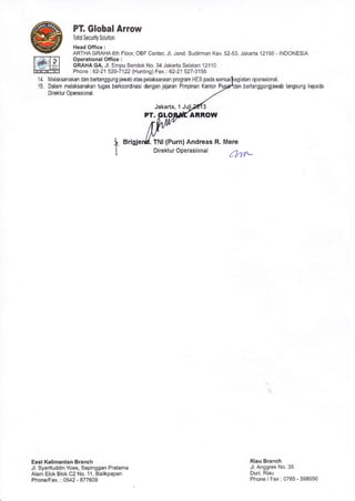 14.
15
PT, Global Arrow
Totoi Secudly Solulion
Head Ofrlce :
ARTHA GRAHA6th Floor, OBF Center, Jl. Jend. Sudirman Kav. 52-53, Jakarta 12190 - INDONESIA
Operational Office :
GRAHAGA, Jl. Empu Sendok No. 34 Jakaria Selatan 12110
Phone | 62-21 520-7122 l{unt nd F ax-: 62-21 527-3155
lvelalsa.al'a1 dan berlangqu'g iawab ataspeaksanaa" p'og?T H[S pada senra opetasional.
Dalam melaksanakan lugas berkoordinasi dengan jajaran Pimpinan Kantor bertanggungiawab langsung kepada
DirEktur ODerasional
Jakarta, 1
PT, LO ARROW
I
arisie
East Kalimantan Branch
Jl. Syarifuddin Yoes, Sepinggan Praiama
Alam Elok Blok C2 No. 11, Balikpapan
Phone/Fax. : 0542-877609
TNI (Purn) Andreas
Dire ktur Operasio n a I
R. Mere
/?.r'-
Riau Branch
Jl. Anggrek No. 35
Duri. Ria!
Phone/ Fax : 0765-598050
 