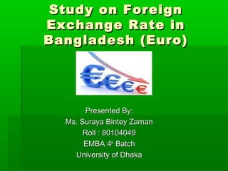 Study on ForeignStudy on Foreign
Exchange Rate inExchange Rate in
Bangladesh (Euro)Bangladesh (Euro)
Presented By:Presented By:
Ms. Suraya Bintey ZamanMs. Suraya Bintey Zaman
Roll : 80104049Roll : 80104049
EMBA 4EMBA 4thth
BatchBatch
University of DhakaUniversity of Dhaka
 
