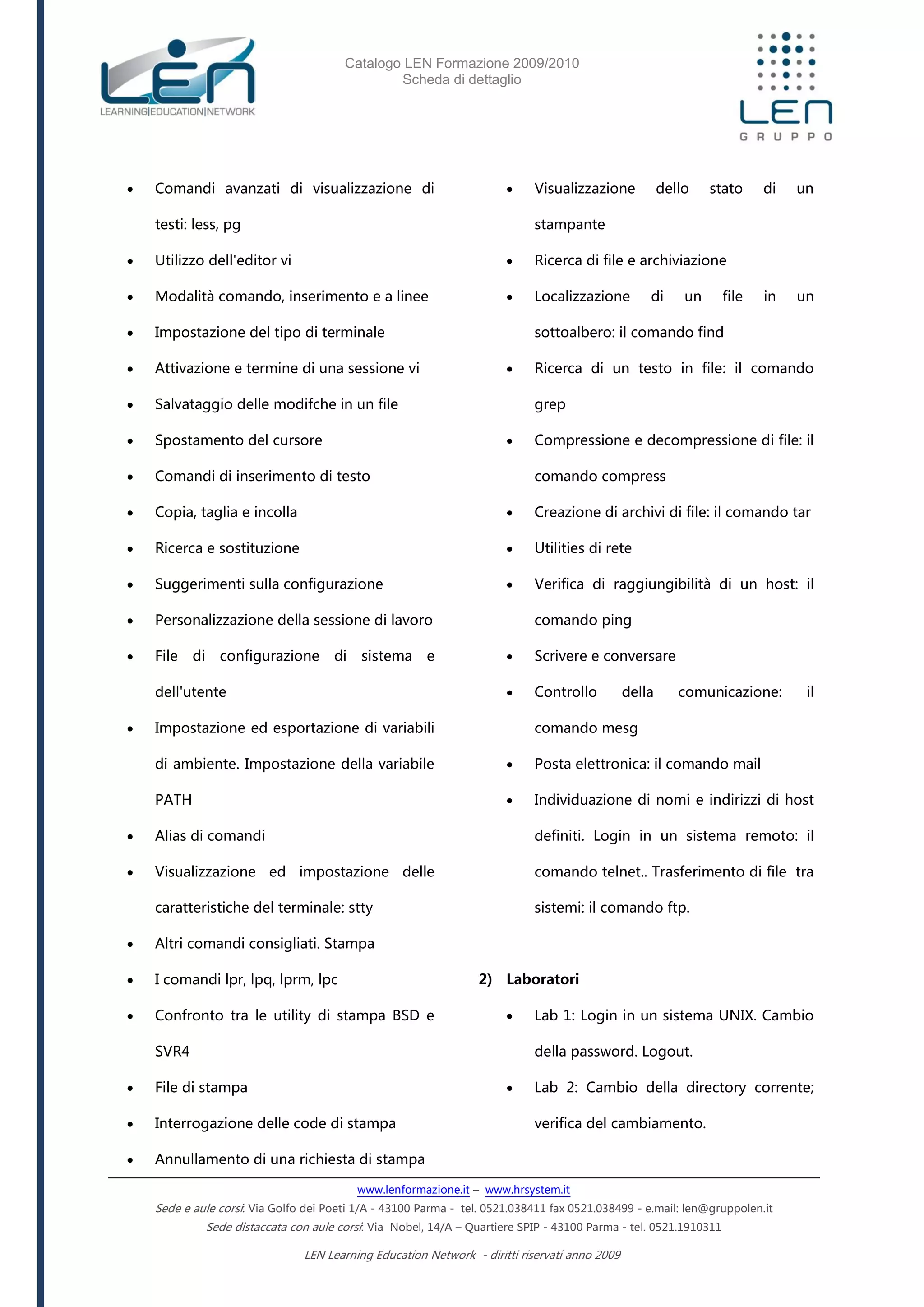 Catalogo LEN Formazione 2009/2010
Scheda di dettaglio
www.lenformazione.it – www.hrsystem.it
Sede e aule corsi: Via Golfo dei Poeti 1/A - 43100 Parma - tel. 0521.038411 fax 0521.038499 - e.mail: len@gruppolen.it
Sede distaccata con aule corsi: Via Nobel, 14/A – Quartiere SPIP - 43100 Parma - tel. 0521.1910311
LEN Learning Education Network - diritti riservati anno 2009
 Comandi avanzati di visualizzazione di
testi: less, pg
 Utilizzo dell'editor vi
 Modalità comando, inserimento e a linee
 Impostazione del tipo di terminale
 Attivazione e termine di una sessione vi
 Salvataggio delle modifche in un file
 Spostamento del cursore
 Comandi di inserimento di testo
 Copia, taglia e incolla
 Ricerca e sostituzione
 Suggerimenti sulla configurazione
 Personalizzazione della sessione di lavoro
 File di configurazione di sistema e
dell'utente
 Impostazione ed esportazione di variabili
di ambiente. Impostazione della variabile
PATH
 Alias di comandi
 Visualizzazione ed impostazione delle
caratteristiche del terminale: stty
 Altri comandi consigliati. Stampa
 I comandi lpr, lpq, lprm, lpc
 Confronto tra le utility di stampa BSD e
SVR4
 File di stampa
 Interrogazione delle code di stampa
 Annullamento di una richiesta di stampa
 Visualizzazione dello stato di un
stampante
 Ricerca di file e archiviazione
 Localizzazione di un file in un
sottoalbero: il comando find
 Ricerca di un testo in file: il comando
grep
 Compressione e decompressione di file: il
comando compress
 Creazione di archivi di file: il comando tar
 Utilities di rete
 Verifica di raggiungibilità di un host: il
comando ping
 Scrivere e conversare
 Controllo della comunicazione: il
comando mesg
 Posta elettronica: il comando mail
 Individuazione di nomi e indirizzi di host
definiti. Login in un sistema remoto: il
comando telnet.. Trasferimento di file tra
sistemi: il comando ftp.
2) Laboratori
 Lab 1: Login in un sistema UNIX. Cambio
della password. Logout.
 Lab 2: Cambio della directory corrente;
verifica del cambiamento.
 