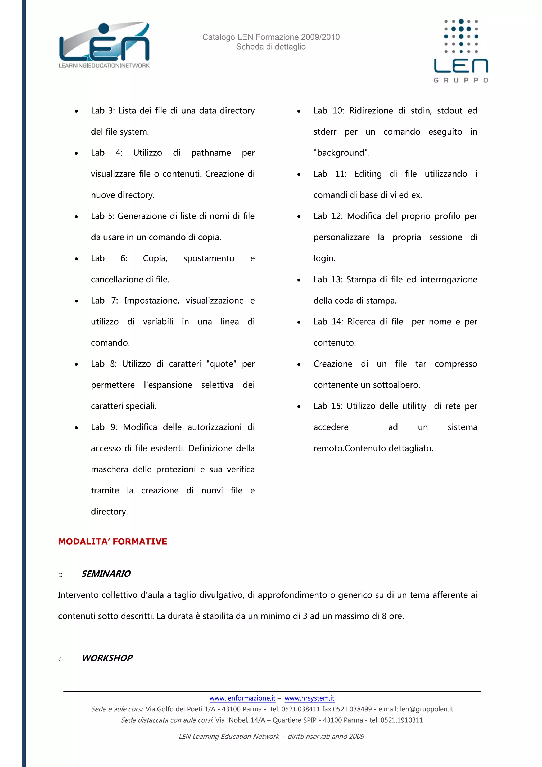 Catalogo LEN Formazione 2009/2010
Scheda di dettaglio
www.lenformazione.it – www.hrsystem.it
Sede e aule corsi: Via Golfo dei Poeti 1/A - 43100 Parma - tel. 0521.038411 fax 0521.038499 - e.mail: len@gruppolen.it
Sede distaccata con aule corsi: Via Nobel, 14/A – Quartiere SPIP - 43100 Parma - tel. 0521.1910311
LEN Learning Education Network - diritti riservati anno 2009
 Lab 3: Lista dei file di una data directory
del file system.
 Lab 4: Utilizzo di pathname per
visualizzare file o contenuti. Creazione di
nuove directory.
 Lab 5: Generazione di liste di nomi di file
da usare in un comando di copia.
 Lab 6: Copia, spostamento e
cancellazione di file.
 Lab 7: Impostazione, visualizzazione e
utilizzo di variabili in una linea di
comando.
 Lab 8: Utilizzo di caratteri "quote" per
permettere l'espansione selettiva dei
caratteri speciali.
 Lab 9: Modifica delle autorizzazioni di
accesso di file esistenti. Definizione della
maschera delle protezioni e sua verifica
tramite la creazione di nuovi file e
directory.
 Lab 10: Ridirezione di stdin, stdout ed
stderr per un comando eseguito in
"background".
 Lab 11: Editing di file utilizzando i
comandi di base di vi ed ex.
 Lab 12: Modifica del proprio profilo per
personalizzare la propria sessione di
login.
 Lab 13: Stampa di file ed interrogazione
della coda di stampa.
 Lab 14: Ricerca di file per nome e per
contenuto.
 Creazione di un file tar compresso
contenente un sottoalbero.
 Lab 15: Utilizzo delle utilitiy di rete per
accedere ad un sistema
remoto.Contenuto dettagliato.
MODALITA’ FORMATIVE
o SEMINARIO
Intervento collettivo d'aula a taglio divulgativo, di approfondimento o generico su di un tema afferente ai
contenuti sotto descritti. La durata è stabilita da un minimo di 3 ad un massimo di 8 ore.
o WORKSHOP
 