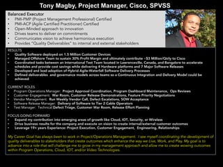 Tony Magby, Project Manager, Cisco, SPVSS
Balanced Executor
• PMI-PMP (Project Management Professional) Certified
• PMI-ACP (Agile Certified Practitioner) Certified
• Open-Minded approach to innovation
• Drives teams to deliver on commitments
• Communicates vision to achieve harmonious execution
• Provides “Quality Deliverables” to internal and external stakeholders
RESULTS
• Quality Software deployed on 1.5 Million Customer Devices
• Managed Offshore Team to sustain 30% Profit Margin and ultimately contribute ~$3 Million/Qtrly to Cisco
• Coordinated tasks between an International Test Team located in Lawrenceville, Canada, and Bangalore to accelerate
schedules and provide cost savings while delivering 4 Hardware platforms and 7 Major Software Releases
• Developed and lead adoption of Hybrid Agile-Waterfall Software Delivery Processes
• Defined deliverables and governance models across teams so a Continuous Integration and Delivery Model could be
achieved
CURRENT ROLES
• Program Operations Manager: Project Approval Coordination, Program Dashboard Maintenance, Ops Reviews
• Customer Engagement: War Room, Customer Release Demonstrations, Feature Priority Negotiations
• Vendor Management: Run Weekly Vendor Call, Defect Escalations, SOW Acceptance
• Software Release Manager: Delivery of Software to Tier 2 Cable Operators
• Test Manager: Technical Defect Triage, Customer War Room, Release Effort Planning
FOCUS GOING FORWARD
• Expand my contribution into emerging areas of growth like Cloud, IOT, Security, or Wireless
• Drive business results for the company and execute on vision to create internal/external customer outcomes
• Leverage 19+ years Experience: Project Execution, Customer Engagement, Engineering, Relationships
My Career Goal has always been to work in Project/Operations Management. I see myself coordinating the development of
quality deliverables to stakeholders that create outcomes which enhance the way we Live, Work, and Play. My goal is to
advance into a role that will challenge me to grow in my management approach and allow me to create wowing outcomes
within Program Operations, Cloud, IOT, and/or Video Technologies.
 