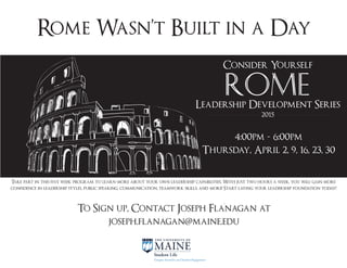 Rome Wasn’t Built in a Day
Consider Yourself
Leadership Development Series
Rome
2015
4:00pm - 6:00pm
Thursday, April 2, 9, 16, 23, 30
To Sign up, Contact Joseph Flanagan at
joseph.flanagan@maine.edu
Take part in this five week program to learn more about your own leadership capabilities. With just two hours a week, you will gain more
confidence in leadership styles, public speaking, communication, teamwork skills, and more! Start laying your leadership foundation today!
 