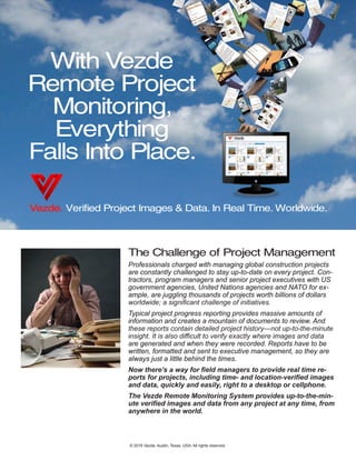 With Vezde
Remote Project
Monitoring,
Everything
Falls Into Place.
Vezde. Verified Project Images & Data. In Real Time. Worldwide.
The Challenge of Project Management
Professionals charged with managing global construction projects
are constantly challenged to stay up-to-date on every project. Con-
tractors, program managers and senior project executives with US
government agencies, United Nations agencies and NATO for ex-
ample, are juggling thousands of projects worth billions of dollars
worldwide; a significant challenge of initiatives.
Typical project progress reporting provides massive amounts of
information and creates a mountain of documents to review. And
these reports contain detailed project history―not up-to-the-minute
insight. It is also difficult to verify exactly where images and data
are generated and when they were recorded. Reports have to be
written, formatted and sent to executive management, so they are
always just a little behind the times.
Now there’s a way for field managers to provide real time re-
ports for projects, including time- and location-verified images
and data, quickly and easily, right to a desktop or cellphone.
The Vezde Remote Monitoring System provides up-to-the-min-
ute verified images and data from any project at any time, from
anywhere in the world.
© 2016 Vezde, Austin, Texas, USA. All rights reserved.
 